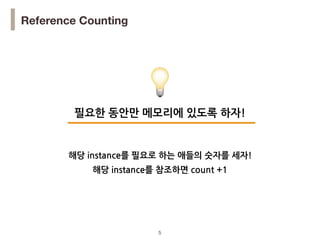 !5
Reference Counting
필요한 동안만 메모리에 있도록 하자!
💡
해당 instance를 참조하면 count +1
해당 instance를 필요로 하는 애들의 숫자를 세자!
 