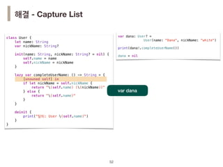 class User {
let name: String
var nickName: String?
init(name: String, nickName: String? = nil) {
self.name = name
self.nickName = nickName
}
lazy var completeUserName: () -> String = {
[unowned self] in
if let nickName = self.nickName {
return "(self.name) ((nickName))"
} else {
return "(self.name)"
}
}
deinit {
print("탈퇴: User (self.name)")
}
}
!52
var dana
해결 - Capture List
var dana: User? =
User(name: "Dana", nickName: "white")
print(dana!.completeUserName())
dana = nil
 