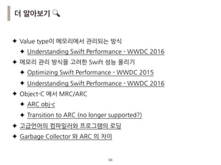 !56
더 알아보기 🔍
✦ Value type이 메모리에서 관리되는 방식
✦ Understanding Swift Performance - WWDC 2016
✦ 메모리 관리 방식을 고려한 Swift 성능 올리기
✦ Optimizing Swift Performance - WWDC 2015
✦ Understanding Swift Performance - WWDC 2016
✦ Object-C 에서 MRC/ARC
✦ ARC obj-c
✦ Transition to ARC (no longer supported?)
✦ 고급언어의 컴파일러와 프로그램의 로딩
✦ Garbage Collector 와 ARC 의 차이
 