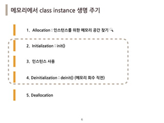 6
메모리에서 class instance 생명 주기
1. Allocation : 인스턴스를 위한 메모리 공간 찾기 🔍
2. Initialization : init()
3. 인스턴스 사용
4. Deinitialization : deinit() (메모리 회수 직전)
5. Deallocation
 