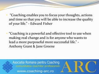 “Coaching enables you to focus your thoughts, actions
and time so that you will be able to increase the quality
of your ...