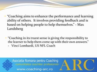  “Coaching aims to enhance the performance and learning
ability of others. It involves providing feedback and is
based on helping people to help themselves.” - Max
Landsberg
 “Coaching in its truest sense is giving the responsibility to
the learner to help them come up with their own answers.”
- Vinci Lombardi, US NFL Coach
 