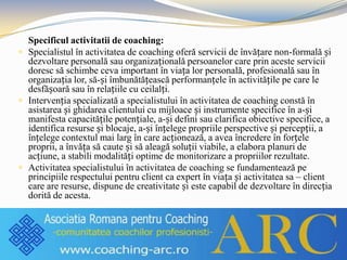 Specificul activitatii de coaching:
 Specialistul în activitatea de coaching oferă servicii de învățare non-formală și
dezvoltare personală sau organizațională persoanelor care prin aceste servicii
doresc să schimbe ceva important în viața lor personală, profesională sau în
organizația lor, să-și îmbunătățească performanțele în activitățile pe care le
desfășoară sau în relațiile cu ceilalți.
 Intervenția specializată a specialistului în activitatea de coaching constă în
asistarea și ghidarea clientului cu mijloace și instrumente specifice în a-și
manifesta capacitățile potențiale, a-și defini sau clarifica obiective specifice, a
identifica resurse și blocaje, a-și înțelege propriile perspective și percepții, a
înțelege contextul mai larg în care acționează, a avea încredere în forțele
proprii, a învăța să caute și să aleagă soluții viabile, a elabora planuri de
acțiune, a stabili modalități optime de monitorizare a propriilor rezultate.
 Activitatea specialistului în activitatea de coaching se fundamentează pe
principiile respectului pentru client ca expert în viața și activitatea sa – client
care are resurse, dispune de creativitate și este capabil de dezvoltare în direcția
dorită de acesta.
 