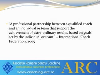  “A professional partnership between a qualified coach
and an individual or team that support the
achievement of extra-ordinary results, based on goals
set by the individual or team “ – International Coach
Federation, 2005
 