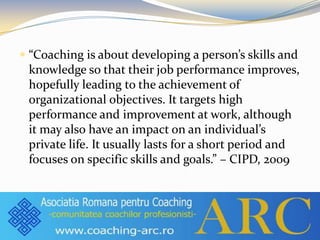  “Coaching is about developing a person’s skills and
knowledge so that their job performance improves,
hopefully leading to the achievement of
organizational objectives. It targets high
performance and improvement at work, although
it may also have an impact on an individual’s
private life. It usually lasts for a short period and
focuses on specific skills and goals.” – CIPD, 2009
 