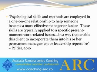  “Psychological skills and methods are employed in
a one-on-one relationship to help someone
become a more effective manager or leader. These
skills are typically applied to a specific present-
moment work-related issues….in a way that enable
this client to incorporate them into his or her
permanent management or leadership repertoire”
– Peltier, 2010
 