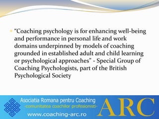  “Coaching psychology is for enhancing well-being
and performance in personal life and work
domains underpinned by models of coaching
grounded in established adult and child learning
or psychological approaches” - Special Group of
Coaching Psychologists, part of the British
Psychological Society
 
