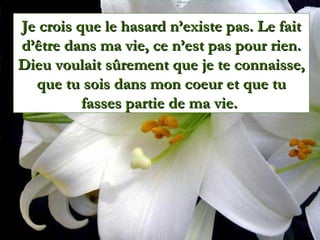 Je crois que le hasard n’existe pas. Le fait
d’être dans ma vie, ce n’est pas pour rien.
Dieu voulait sûrement que je te connaisse,
  que tu sois dans mon coeur et que tu
          fasses partie de ma vie.
 