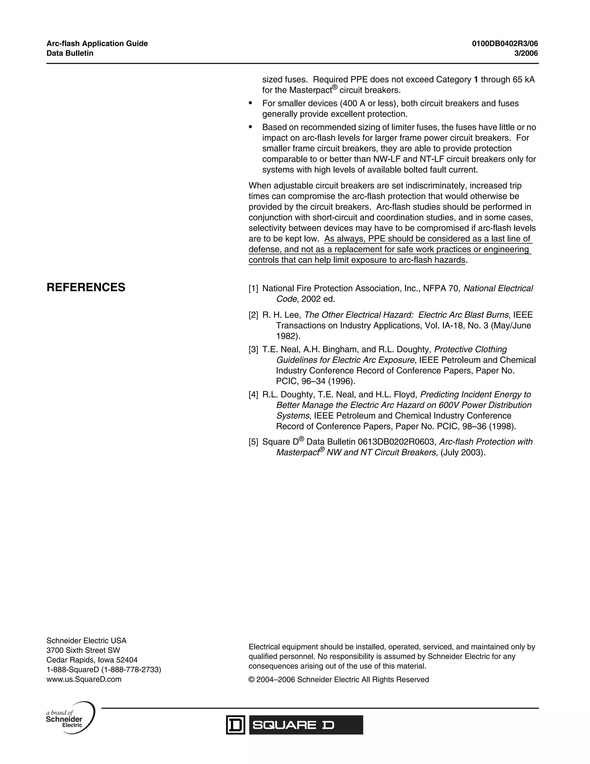 Arc-flash Application Guide 0100DB0402R3/06
Data Bulletin 3/2006
Electrical equipment should be installed, operated, serviced, and maintained only by
qualified personnel. No responsibility is assumed by Schneider Electric for any
consequences arising out of the use of this material.
© 2004–2006 Schneider Electric All Rights Reserved
Schneider Electric USA
3700 Sixth Street SW
Cedar Rapids, Iowa 52404
1-888-SquareD (1-888-778-2733)
www.us.SquareD.com
sized fuses. Required PPE does not exceed Category 1 through 65 kA
for the Masterpact®
circuit breakers.
• For smaller devices (400 A or less), both circuit breakers and fuses
generally provide excellent protection.
• Based on recommended sizing of limiter fuses, the fuses have little or no
impact on arc-flash levels for larger frame power circuit breakers. For
smaller frame circuit breakers, they are able to provide protection
comparable to or better than NW-LF and NT-LF circuit breakers only for
systems with high levels of available bolted fault current.
When adjustable circuit breakers are set indiscriminately, increased trip
times can compromise the arc-flash protection that would otherwise be
provided by the circuit breakers. Arc-flash studies should be performed in
conjunction with short-circuit and coordination studies, and in some cases,
selectivity between devices may have to be compromised if arc-flash levels
are to be kept low. As always, PPE should be considered as a last line of
defense, and not as a replacement for safe work practices or engineering
controls that can help limit exposure to arc-flash hazards.
REFERENCES [1] National Fire Protection Association, Inc., NFPA 70, National Electrical
Code, 2002 ed.
[2] R. H. Lee, The Other Electrical Hazard: Electric Arc Blast Burns, IEEE
Transactions on Industry Applications, Vol. IA-18, No. 3 (May/June
1982).
[3] T.E. Neal, A.H. Bingham, and R.L. Doughty, Protective Clothing
Guidelines for Electric Arc Exposure, IEEE Petroleum and Chemical
Industry Conference Record of Conference Papers, Paper No.
PCIC, 96–34 (1996).
[4] R.L. Doughty, T.E. Neal, and H.L. Floyd, Predicting Incident Energy to
Better Manage the Electric Arc Hazard on 600V Power Distribution
Systems, IEEE Petroleum and Chemical Industry Conference
Record of Conference Papers, Paper No. PCIC, 98–36 (1998).
[5] Square D® Data Bulletin 0613DB0202R0603, Arc-flash Protection with
Masterpact® NW and NT Circuit Breakers, (July 2003).
 