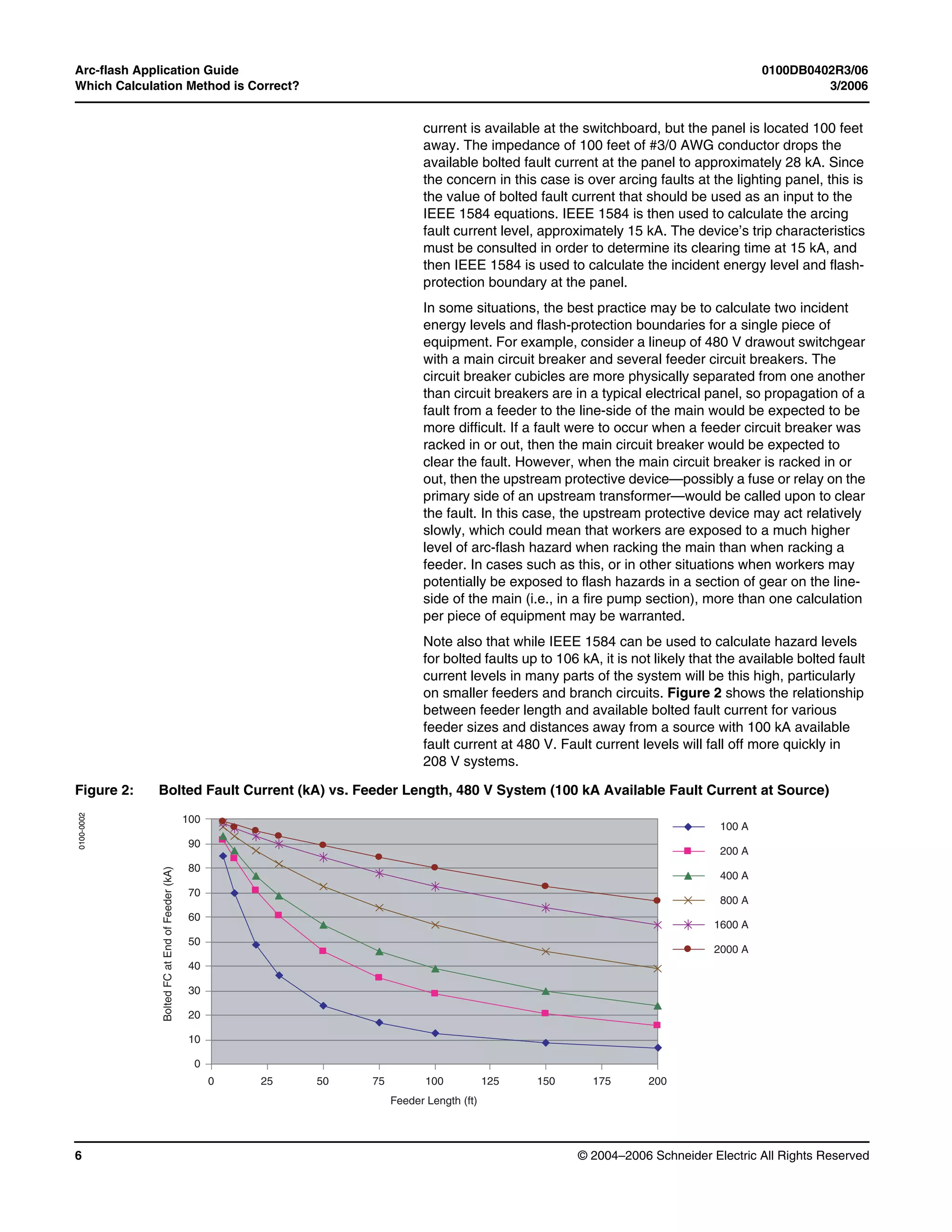 Arc-flash Application Guide 0100DB0402R3/06
Which Calculation Method is Correct? 3/2006
© 2004–2006 Schneider Electric All Rights Reserved6
current is available at the switchboard, but the panel is located 100 feet
away. The impedance of 100 feet of #3/0 AWG conductor drops the
available bolted fault current at the panel to approximately 28 kA. Since
the concern in this case is over arcing faults at the lighting panel, this is
the value of bolted fault current that should be used as an input to the
IEEE 1584 equations. IEEE 1584 is then used to calculate the arcing
fault current level, approximately 15 kA. The device’s trip characteristics
must be consulted in order to determine its clearing time at 15 kA, and
then IEEE 1584 is used to calculate the incident energy level and flash-
protection boundary at the panel.
In some situations, the best practice may be to calculate two incident
energy levels and flash-protection boundaries for a single piece of
equipment. For example, consider a lineup of 480 V drawout switchgear
with a main circuit breaker and several feeder circuit breakers. The
circuit breaker cubicles are more physically separated from one another
than circuit breakers are in a typical electrical panel, so propagation of a
fault from a feeder to the line-side of the main would be expected to be
more difficult. If a fault were to occur when a feeder circuit breaker was
racked in or out, then the main circuit breaker would be expected to
clear the fault. However, when the main circuit breaker is racked in or
out, then the upstream protective device—possibly a fuse or relay on the
primary side of an upstream transformer—would be called upon to clear
the fault. In this case, the upstream protective device may act relatively
slowly, which could mean that workers are exposed to a much higher
level of arc-flash hazard when racking the main than when racking a
feeder. In cases such as this, or in other situations when workers may
potentially be exposed to flash hazards in a section of gear on the line-
side of the main (i.e., in a fire pump section), more than one calculation
per piece of equipment may be warranted.
Note also that while IEEE 1584 can be used to calculate hazard levels
for bolted faults up to 106 kA, it is not likely that the available bolted fault
current levels in many parts of the system will be this high, particularly
on smaller feeders and branch circuits. Figure 2 shows the relationship
between feeder length and available bolted fault current for various
feeder sizes and distances away from a source with 100 kA available
fault current at 480 V. Fault current levels will fall off more quickly in
208 V systems.
Figure 2: Bolted Fault Current (kA) vs. Feeder Length, 480 V System (100 kA Available Fault Current at Source)
50
40
30
20
10
0
0 25 50 75 100 125
60
Feeder Length (ft)
BoltedFCatEndofFeeder(kA)
150 175 200
70
80
90
100
100 A
200 A
400 A
800 A
1600 A
2000 A
0100-0002
 