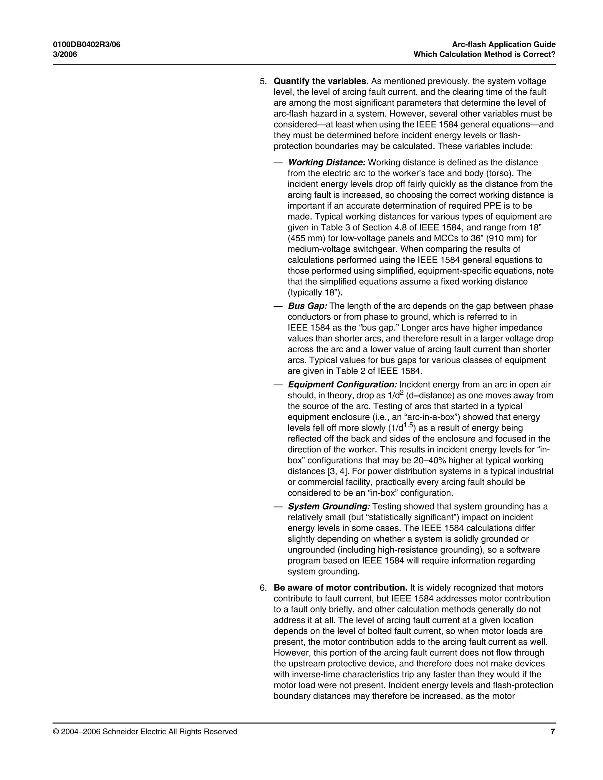 0100DB0402R3/06 Arc-flash Application Guide
3/2006 Which Calculation Method is Correct?
© 2004–2006 Schneider Electric All Rights Reserved 7
5. Quantify the variables. As mentioned previously, the system voltage
level, the level of arcing fault current, and the clearing time of the fault
are among the most significant parameters that determine the level of
arc-flash hazard in a system. However, several other variables must be
considered—at least when using the IEEE 1584 general equations—and
they must be determined before incident energy levels or flash-
protection boundaries may be calculated. These variables include:
— Working Distance: Working distance is defined as the distance
from the electric arc to the worker’s face and body (torso). The
incident energy levels drop off fairly quickly as the distance from the
arcing fault is increased, so choosing the correct working distance is
important if an accurate determination of required PPE is to be
made. Typical working distances for various types of equipment are
given in Table 3 of Section 4.8 of IEEE 1584, and range from 18”
(455 mm) for low-voltage panels and MCCs to 36” (910 mm) for
medium-voltage switchgear. When comparing the results of
calculations performed using the IEEE 1584 general equations to
those performed using simplified, equipment-specific equations, note
that the simplified equations assume a fixed working distance
(typically 18”).
— Bus Gap: The length of the arc depends on the gap between phase
conductors or from phase to ground, which is referred to in
IEEE 1584 as the “bus gap.” Longer arcs have higher impedance
values than shorter arcs, and therefore result in a larger voltage drop
across the arc and a lower value of arcing fault current than shorter
arcs. Typical values for bus gaps for various classes of equipment
are given in Table 2 of IEEE 1584.
— Equipment Configuration: Incident energy from an arc in open air
should, in theory, drop as 1/d2 (d=distance) as one moves away from
the source of the arc. Testing of arcs that started in a typical
equipment enclosure (i.e., an “arc-in-a-box”) showed that energy
levels fell off more slowly (1/d1.5) as a result of energy being
reflected off the back and sides of the enclosure and focused in the
direction of the worker. This results in incident energy levels for “in-
box” configurations that may be 20–40% higher at typical working
distances [3, 4]. For power distribution systems in a typical industrial
or commercial facility, practically every arcing fault should be
considered to be an “in-box” configuration.
— System Grounding: Testing showed that system grounding has a
relatively small (but “statistically significant”) impact on incident
energy levels in some cases. The IEEE 1584 calculations differ
slightly depending on whether a system is solidly grounded or
ungrounded (including high-resistance grounding), so a software
program based on IEEE 1584 will require information regarding
system grounding.
6. Be aware of motor contribution. It is widely recognized that motors
contribute to fault current, but IEEE 1584 addresses motor contribution
to a fault only briefly, and other calculation methods generally do not
address it at all. The level of arcing fault current at a given location
depends on the level of bolted fault current, so when motor loads are
present, the motor contribution adds to the arcing fault current as well.
However, this portion of the arcing fault current does not flow through
the upstream protective device, and therefore does not make devices
with inverse-time characteristics trip any faster than they would if the
motor load were not present. Incident energy levels and flash-protection
boundary distances may therefore be increased, as the motor
 