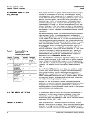Arc-flash Application Guide 0100DB0402R3/06
Personal Protective Equipment 3/2006
© 2004–2006 Schneider Electric All Rights Reserved2
PERSONAL PROTECTIVE
EQUIPMENT
While properly maintained equipment and safe work practices can help to
minimize the probability that an arcing fault might be initiated, workers
potentially exposed to this hazard must still be adequately protected. The
severity of the hazard related to an arcing fault is measured by the amount
of energy that an arc delivers to an exposed worker. Calculation of this
“incident energy,” which is commonly measured in calories per square
centimeter (cal/cm2
) or joules per square centimeter (J/cm2
), provides a
basis for selection of proper PPE, including flame-resistant clothing, flash
suits, arc hoods, and the like. Also important to note is the flash-protection
boundary, the distance from a fault source inside which the incident energy
level exceeds 1.2 cal/cm2
, a level that can cause second degree burns on
exposed skin.
Both the incident energy and the flash-protection boundary vary based on
many parameters. Among the most important factors are the system
voltage, the arcing fault current level, the distance from a worker to the fault
source, and the duration of the fault. As such, the hazard level depends on
many system variables, including equipment type, prospective bolted fault
currents, and characteristics of the upstream protective devices. An analysis
of the potential arc-flash hazard at a given system location should be
performed so that workers can select and use appropriate levels of PPE.
Too little PPE leaves workers inadequately protected, and is therefore
obviously undesirable. Too much PPE is also undesirable, as it may hinder
movement and increase the level of risk associated with a specific work
task, or may create other hazards such as increased heat stress. Three
common methods that may be used to perform arc-flash analyses are
discussed further in the Calculation Methods section.
NFPA 70E-2004 defines five categories of protective clothing based on the
degree of protection provided by each class, which are defined in the PPE
“matrix” of Table 130.7(C)(10). PPE is assigned an Arc Rating (cal/cm2),
which defines the “...maximum incident energy resistance demonstrated by
a material.” The protective clothing characteristics are summarized in
Table 1.
Non-fire Resistant (FR) cotton has no arc rating, and can only be used at
locations and/or working distances having low available incident energy.
Within the flash-protection boundary, adequate protective clothing is
required. As the energy level increases, more layers of FR clothing are
needed to afford adequate protection. Non-FR synthetic clothing, including
synthetic-cotton blends, is not allowed at all, as it can easily ignite and/or
melt into the skin and aggravate a burn injury.
Note that PPE is to be considered a last line of defense rather than a
replacement for safe work practices or engineering controls that can reduce
the exposure to arc-flash hazards. Equipment should be placed in an
electrically safe work condition whenever possible. See NFPA 70E-2004 for
additional details on safe work practices.
CALCULATION METHODS As understanding of the arc-flash hazard has grown, several methods for
calculating the arc-flash hazard have been developed. Three of these
methods will be examined in this section—the theoretical model, the
equations and tables used in NFPA 70E-2004, and the calculation methods
presented in IEEE Std 1584™- 2002.
THEORETICAL MODEL Ralph H. Lee developed a theoretical model for calculation of arc-flash
energy in a paper published in 1982 [2]. Prior to this, arcing faults had been
recognized as damaging to electrical equipment and as a potential safety
hazard, but Lee’s work was one of the first—if not the first—to quantitatively
Table 1: Protective Clothing
Characteristic
(from NFPA 70E-2004)
Clothing
Category
Clothing
Description
Number
of Layers
Minimum
Arc Rating
of PPE
(cal/cm2
)
0
Untreated Natural
Fiber Clothing
1 N/A
1
Fire Resistant
Shirt and Fire
Resistant Pants
1 4
2
Cotton Underwear
plus Category 1
2 8
3
Fire Resistant
Coverall
Over Category 2
3 25
4
Multi-layer
Flash Suit
Over Category 2
4 40
 