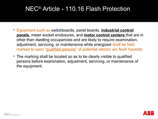 NEC®
Article - 110.16 Flash Protection
 Equipment such as switchboards, panel boards, industrial control
panels, meter socket enclosures, and motor control centers that are in
other than dwelling occupancies and are likely to require examination,
adjustment, servicing, or maintenance while energized shall be field
marked to warn “qualified persons” of potential electric arc flash hazards.
 The marking shall be located so as to be clearly visible to qualified
persons before examination, adjustment, servicing, or maintenance of
the equipment.
© ABB Inc.
October 23, 2015 | Slide 12
 