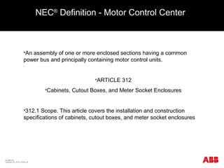 NEC®
Definition - Motor Control Center
An assembly of one or more enclosed sections having a common
power bus and principally containing motor control units.
ARTICLE 312
Cabinets, Cutout Boxes, and Meter Socket Enclosures
312.1 Scope. This article covers the installation and construction
specifications of cabinets, cutout boxes, and meter socket enclosures
© ABB Inc.
October 23, 2015 | Slide 16
 