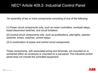 NEC®
Article 409.2- Industrial Control Panel
An assembly of two or more components consisting of one of the following:
(1) Power circuit components only, such as motor controllers, overload relays,
fused disconnect switches, and circuit breakers
(2) Control circuit components only, such as pushbuttons, pilot lights, selector
switches, timers, switches, control relays
(3) A combination of power and control circuit components
These components, with associated wiring and terminals, are mounted on or
contained within an enclosure or mounted on a sub-panel. The industrial control
panel does not include the controlled equipment.
© ABB Inc.
October 23, 2015 | Slide 17
 