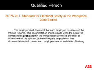 Qualified Person
NFPA 70 E Standard for Electrical Safety in the Workplace,
2009 Edition
The employer shall document that each employee has received the
training required. This documentation shall be made when the employee
demonstrates proficiency in the work practices involved and shall be
maintained for the duration of the employee’s employment. The
documentation shall contain each employee’s name and dates of training.
 