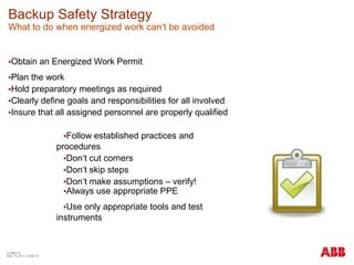 Backup Safety Strategy
What to do when energized work can‘t be avoided
•Obtain an Energized Work Permit
•Plan the work
•Hold preparatory meetings as required
•Clearly define goals and responsibilities for all involved
•Insure that all assigned personnel are properly qualified
•Follow established practices and
procedures
•Don‘t cut corners
•Don‘t skip steps
•Don‘t make assumptions – verify!
•Always use appropriate PPE
•Use only appropriate tools and test
instruments
© ABB Inc.
April 19, 2011 | Slide 15
 