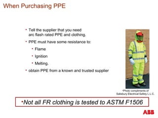  Tell the supplier that you need
arc flash rated PPE and clothing.
 PPE must have some resistance to:
 Flame
 Ignition
 Melting.
 obtain PPE from a known and trusted supplier
When Purchasing PPE
Not all FR clothing is tested to ASTM F1506
Photo compliments of
Salisbury Electrical Safety L.L.C.
 