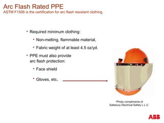 Arc Flash Rated PPE
ASTM F1506 is the certification for arc flash resistant clothing.
 Required minimum clothing:
 Non-melting, flammable material,
 Fabric weight of at least 4.5 oz/yd.
 PPE must also provide
arc flash protection:
 Face shield
 Gloves, etc.
Photo compliments of
Salisbury Electrical Safety L.L.C.
 
