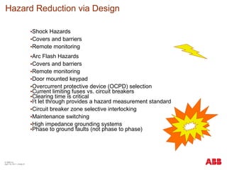 Hazard Reduction via Design
•Shock Hazards
•Covers and barriers
•Remote monitoring
•Arc Flash Hazards
•Covers and barriers
•Remote monitoring
•Door mounted keypad
•Overcurrent protective device (OCPD) selection
•Current limiting fuses vs. circuit breakers
•Clearing time is critical
•I2
t let through provides a hazard measurement standard
•Circuit breaker zone selective interlocking
•Maintenance switching
•High impedance grounding systems
•Phase to ground faults (not phase to phase)
© ABB Inc.
April 19, 2011 | Slide 21
 