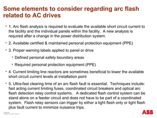 Some elements to consider regarding arc flash
related to AC drives
 1. Arc flash analysis is required to evaluate the available short circuit current to
the facility and the individual panels within the facility. A new analysis is
required after a change in the power distribution system.
 2. Available certified & maintained personal protection equipment (PPE)
 3. Proper warning labels applied to panel or drive
 Defined personal safety boundary areas
 Required personal protection equipment (PPE)
 4. Current limiting line reactors are sometimes beneficial to lower the available
short circuit current levels at installation point
 5. Ultra-fast clearing time of an arc flash fault is essential. Techniques include:
fast acting current limiting fuses, coordinated circuit breakers and optical arc
flash detection relay control systems. A dedicated flash control system can be
stand alone on a feeder circuit and does not have to be part of a coordinated
system. Flash relay sensors can trigger by either a light flash only or light flash
plus fault current to minimize nuisance trips.
© ABB Inc.
October 23, 2015 | Slide 37
 