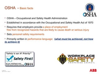 OSHA - Basic facts
 OSHA – Occupational and Safety Health Administration
 Established in accordance with the Occupational and Safety Health Act of 1970
 Requires that employers provide a place of employment
free from recognized hazards that are likely to cause death or serious injury
 Sets personal safety requirements
 Primarily written in performance language: (what must be achieved, not how
to achieve it)
© ABB Inc.
April 19, 2011 | Slide 7
 