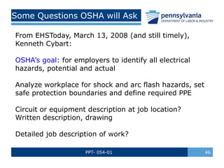 PPT- 054-01 46
Some Questions OSHA will Ask
From EHSToday, March 13, 2008 (and still timely),
Kenneth Cybart:
OSHA’s goal: for employers to identify all electrical
hazards, potential and actual
Analyze workplace for shock and arc flash hazards, set
safe protection boundaries and define required PPE
Circuit or equipment description at job location?
Written description, drawing
Detailed job description of work?
 