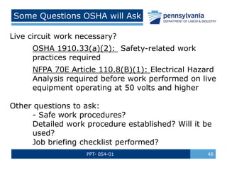 PPT- 054-01 48
Some Questions OSHA will Ask
Live circuit work necessary?
OSHA 1910.33(a)(2): Safety-related work
practices required
NFPA 70E Article 110.8(B)(1): Electrical Hazard
Analysis required before work performed on live
equipment operating at 50 volts and higher
Other questions to ask:
- Safe work procedures?
Detailed work procedure established? Will it be
used?
Job briefing checklist performed?
 