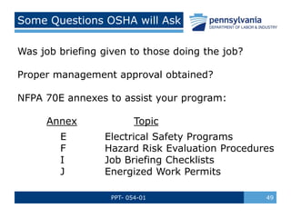 PPT- 054-01 49
Some Questions OSHA will Ask
Was job briefing given to those doing the job?
Proper management approval obtained?
NFPA 70E annexes to assist your program:
Annex Topic
E Electrical Safety Programs
F Hazard Risk Evaluation Procedures
I Job Briefing Checklists
J Energized Work Permits
 