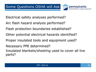 PPT- 054-01 50
Some Questions OSHA will Ask
Electrical safety analyses performed?
Arc flash hazard analysis performed?
Flash protection boundaries established?
Other potential electrical hazards identified?
Proper insulated tools and equipment used?
Necessary PPE determined?
Insulated blankets/sheeting used to cover all live
parts?
 