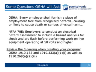 PPT- 054-01 51
Some Questions OSHA will Ask
OSHA: Every employer shall furnish a place of
employment free from recognized hazards…causing
or likely to cause death or serious physical harm…
NFPA 70E: Employers to conduct an electrical
hazard assessment to include a hazard analysis for
shock and arc flash before performing work on live
equipment operating at 50 volts and higher
Review the following when creating your program:
OSHA 1910.132 and 1910.333(a)(1)(i) as well as
1910.269(a)(2)(iii)
 