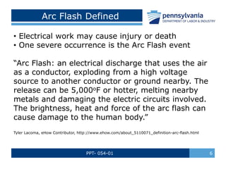 PPT- 054-01 6
Arc Flash Defined
• Electrical work may cause injury or death
• One severe occurrence is the Arc Flash event
“Arc Flash: an electrical discharge that uses the air
as a conductor, exploding from a high voltage
source to another conductor or ground nearby. The
release can be 5,000oF or hotter, melting nearby
metals and damaging the electric circuits involved.
The brightness, heat and force of the arc flash can
cause damage to the human body.”
Tyler Lacoma, eHow Contributor, http://www.ehow.com/about_5110071_definition-arc-flash.html
 