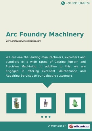 +91-9953364874 
Arc Foundry Machinery 
www.arcfoundrymachineries.com 
We are one the leading manufacturers, exporters and 
suppliers of a wide range of Casting Pattern and 
Precision Machining. In addition to this, we are 
engaged in offering excellent Maintenance and 
Repairing Services to our valuable customers. 
A Member of 
 