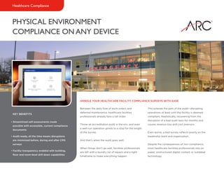 PHYSICAL ENVIRONMENT
COMPLIANCE ON ANY DEVICE
Healthcare Compliance
Between the daily flow of work orders and
deferred maintenance, healthcare facilities
professionals already face a tall order.
Throw an accreditation audit in the mix, and even
a well-run operation grinds to a stop for the length
of the survey.
And that’s when the audit goes well.
When things don’t go well, facilities professionals
are left with a laundry list of repairs and a tight
timeframe to make everything happen.
This extends the pain of the audit—disrupting
operations at least until the facility is deemed
compliant. Realistically, recovering from the
disruption of a bad audit lasts for months and
causes revenue loss and cost overruns.
Even worse, a bad survey reflects poorly on the
leadership team and organization.
Despite the consequences of non-compliance,
most healthcare facilities professionals rely on
paper, unstructured digital content or outdated
technology.
HANDLE YOUR HEALTHCARE FACILITY COMPLIANCE SURVEYS WITH EASE
KEY BENEFITS
• Streamlined self-assessments made
possible with accessible, current compliance
documents
• Audit-ready, all the time means disruptions
are minimized before, during and after CMS
surveys
• Facility transparency enabled with building,
floor and room-level drill down capabilities
 