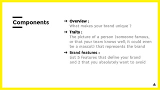 ➔ Overview :
What makes your brand unique ?
➔ Traits :
The picture of a person (someone famous,
or that your team knows well; it could even
be a mascot) that represents the brand
➔ Brand features :
List 5 features that define your brand
and 2 that you absolutely want to avoid
Components
 