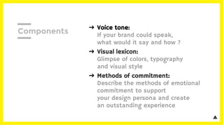 ➔ Voice tone:
If your brand could speak,
what would it say and how ?
➔ Visual lexicon:
Glimpse of colors, typography
and visual style
➔ Methods of commitment:
Describe the methods of emotional
commitment to support
your design persona and create
an outstanding experience
Components
 