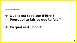 ➔ Quelle est ta raison d’être ?
Pourquoi tu fais ce que tu fais ?
➔ En quoi es-tu bon ?
Comment créer une Marque ?
 