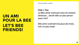 Voix / Ton
La Bee aime s’amuser tout en restant
sérieuse... serait-elle un peu pince-
sans-rire?
Elle aime vraiment les jeux de mots,
voir un peu trop!
Persona de design - Arcbees
 