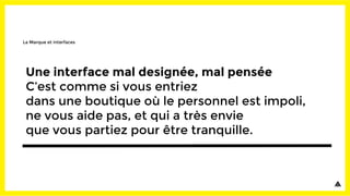 Une interface mal designée, mal pensée
C’est comme si vous entriez
dans une boutique où le personnel est impoli,
ne vous aide pas, et qui a très envie
que vous partiez pour être tranquille.
La Marque et interfaces
 