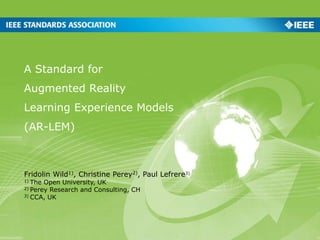 A Standard for
Augmented Reality
Learning Experience Models
(AR-LEM)
Fridolin Wild1), Christine Perey2), Paul Lefrere3)
1) The Open University, UK
2) Perey Research and Consulting, CH
3) CCA, UK
 