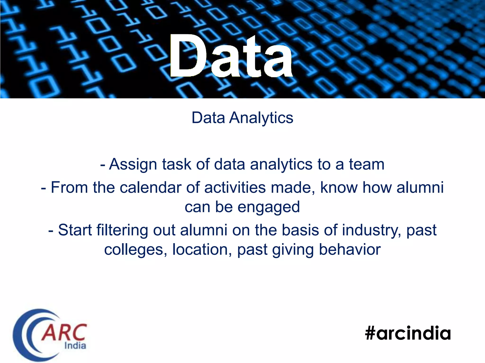 #arcindia
Data Analytics
- Assign task of data analytics to a team
- From the calendar of activities made, know how alumni
can be engaged
- Start filtering out alumni on the basis of industry, past
colleges, location, past giving behavior
Data
 