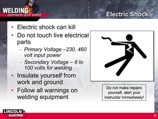 16
Electric Shock
• Electric shock can kill
• Do not touch live electrical
parts
– Primary Voltage –230, 460
volt input power
– Secondary Voltage – 6 to
100 volts for welding
• Insulate yourself from
work and ground
• Follow all warnings on
welding equipment
Do not make repairs
yourself, alert your
instructor immediately!
 