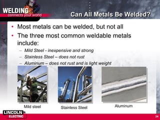 24
Can All Metals Be Welded?
• Most metals can be welded, but not all
• The three most common weldable metals
include:
– Mild Steel - inexpensive and strong
– Stainless Steel – does not rust
– Aluminum – does not rust and is light weight
Mild steel Stainless Steel Aluminum
 