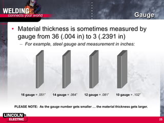 25
Gauge
• Material thickness is sometimes measured by
gauge from 36 (.004 in) to 3 (.2391 in)
– For example, steel gauge and measurement in inches:
PLEASE NOTE: As the gauge number gets smaller … the material thickness gets larger.
16 gauge = .051” 14 gauge = .064” 12 gauge = .081” 10 gauge = .102”
 