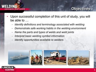 3
Objectives
• Upon successful completion of this unit of study, you will
be able to …
– Identify definitions and terminology associated with welding
– Demonstrate safe working habits in the welding environment
– Name the parts and types of welds and weld joints
– Interpret basic welding symbol information
– Identify opportunities available to welders
 