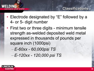 Classifications
• Electrode designated by “E” followed by a
4- or 5- digit number
• First two or three digits - minimum tensile
strength as-welded deposited weld metal
expressed in thousands of pounds per
square inch (1000psi)
–E-60xx - 60,000psi TS
–E-120xx - 120,000 psi TS
36
 