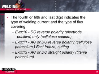 • The fourth or fifth and last digit indicates the
type of welding current and the type of flux
covering
– E-xx10 - DC reverse polarity (electrode
positive) only (cellulose sodium).
– E-xx11 - AC or DC reverse polarity (cellulose
potassium ) Fast freeze, cutting
– E-xx13 - AC or DC straight polarity (titania
potassium)
38
 