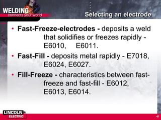 Selecting an electrode
• Fast-Freeze-electrodes - deposits a weld
that solidifies or freezes rapidly -
E6010, E6011.
• Fast-Fill - deposits metal rapidly - E7018,
E6024, E6027.
• Fill-Freeze - characteristics between fast-
freeze and fast-fill - E6012,
E6013, E6014.
41
 