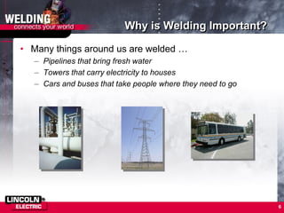 6
Why is Welding Important?
• Many things around us are welded …
– Pipelines that bring fresh water
– Towers that carry electricity to houses
– Cars and buses that take people where they need to go
 