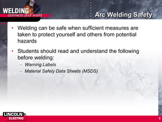 9
• Welding can be safe when sufficient measures are
taken to protect yourself and others from potential
hazards
• Students should read and understand the following
before welding:
– Warning Labels
– Material Safety Data Sheets (MSDS)
Arc Welding Safety
 